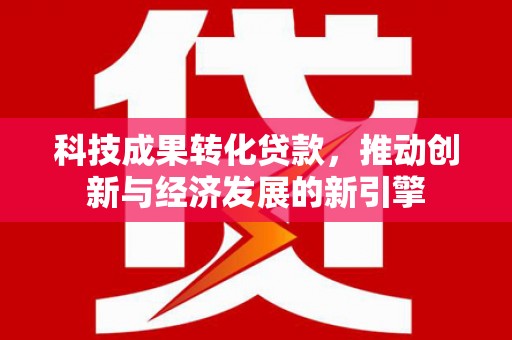 茂名科技成果转化贷款，推动创新与经济发展的新引擎